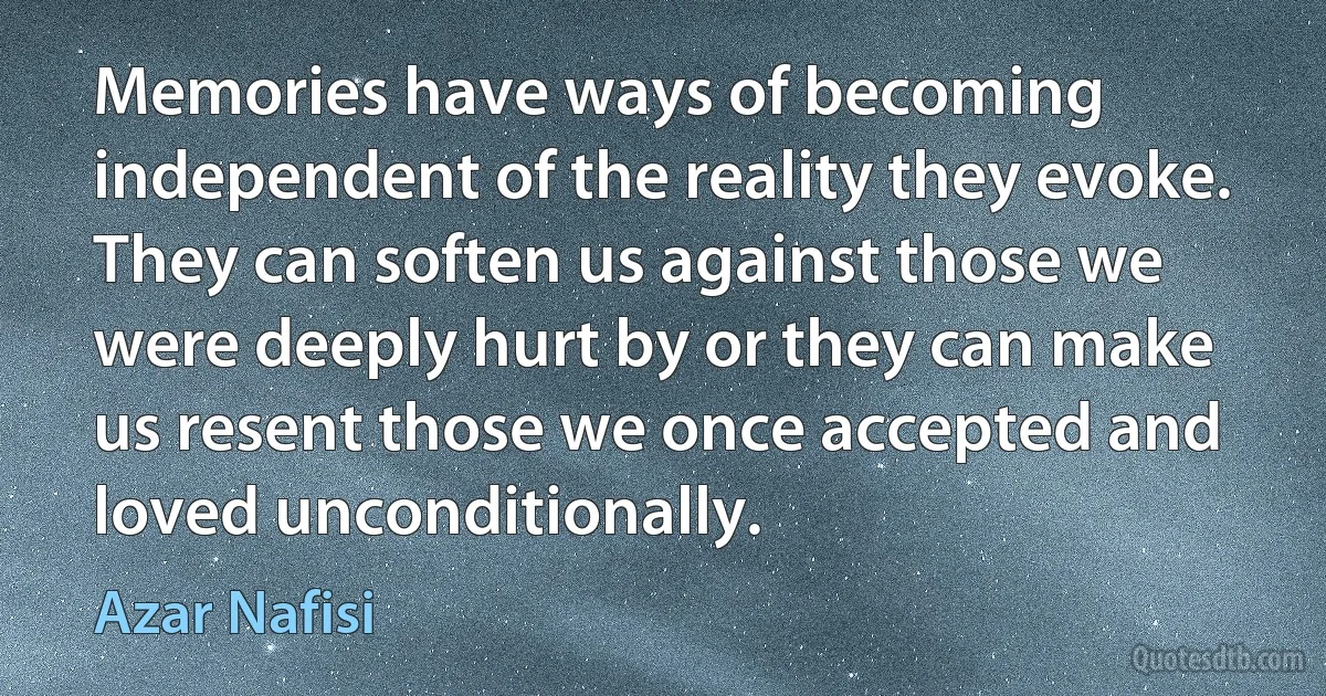 Memories have ways of becoming independent of the reality they evoke. They can soften us against those we were deeply hurt by or they can make us resent those we once accepted and loved unconditionally. (Azar Nafisi)