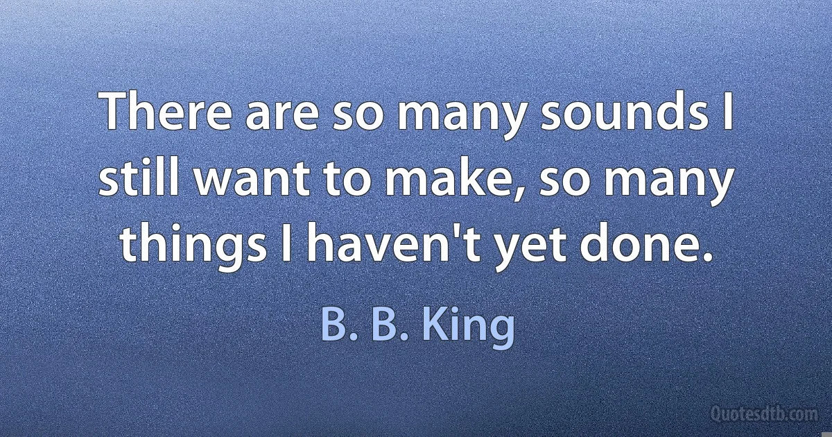 There are so many sounds I still want to make, so many things I haven't yet done. (B. B. King)