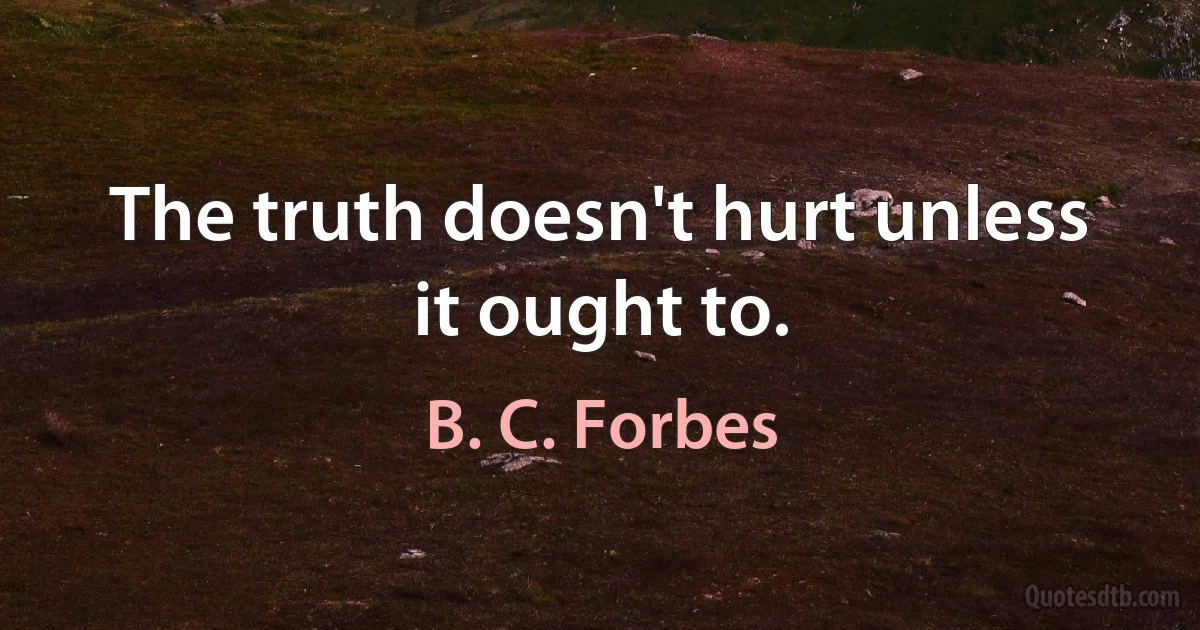 The truth doesn't hurt unless it ought to. (B. C. Forbes)