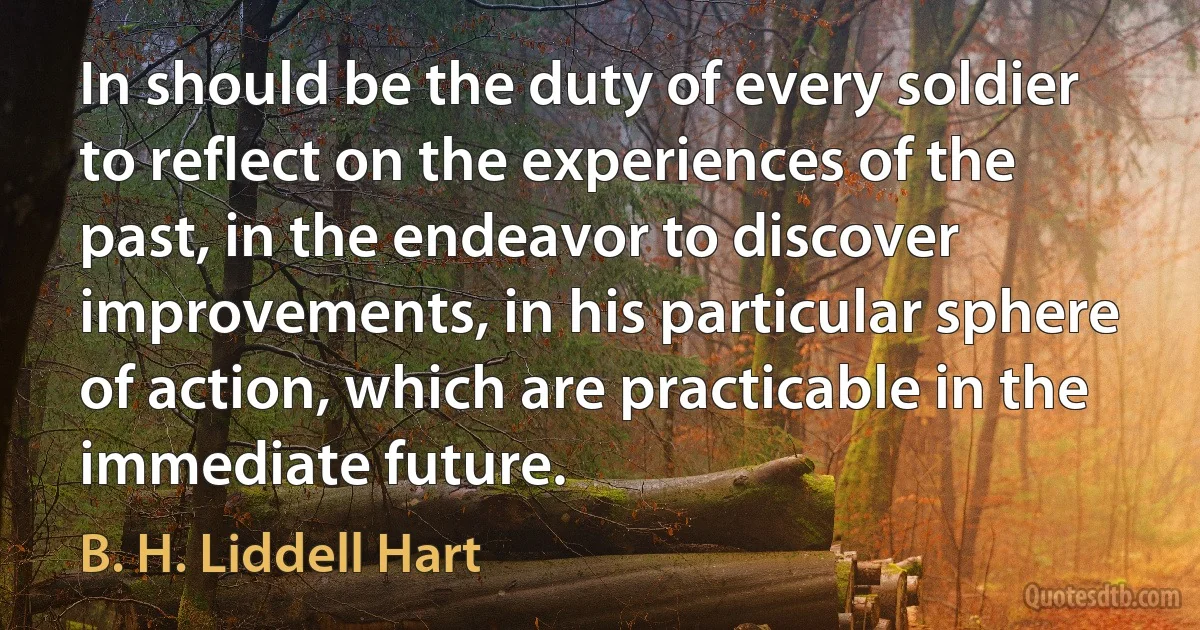 In should be the duty of every soldier to reflect on the experiences of the past, in the endeavor to discover improvements, in his particular sphere of action, which are practicable in the immediate future. (B. H. Liddell Hart)