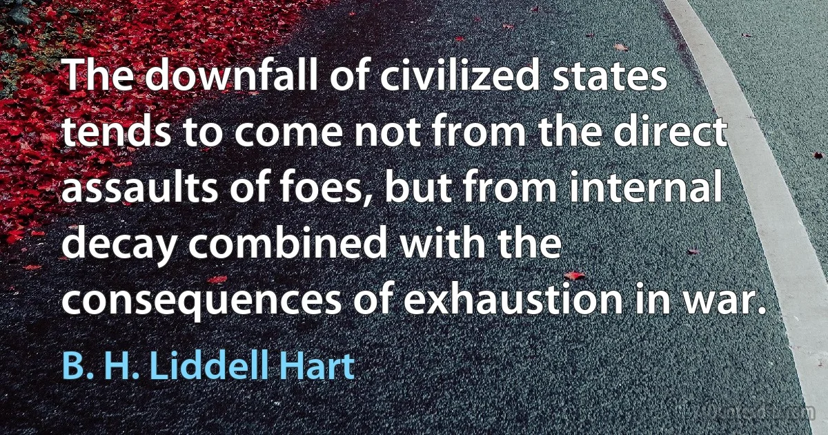 The downfall of civilized states tends to come not from the direct assaults of foes, but from internal decay combined with the consequences of exhaustion in war. (B. H. Liddell Hart)