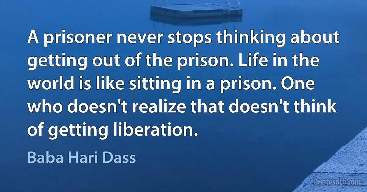 A prisoner never stops thinking about getting out of the prison. Life in the world is like sitting in a prison. One who doesn't realize that doesn't think of getting liberation. (Baba Hari Dass)