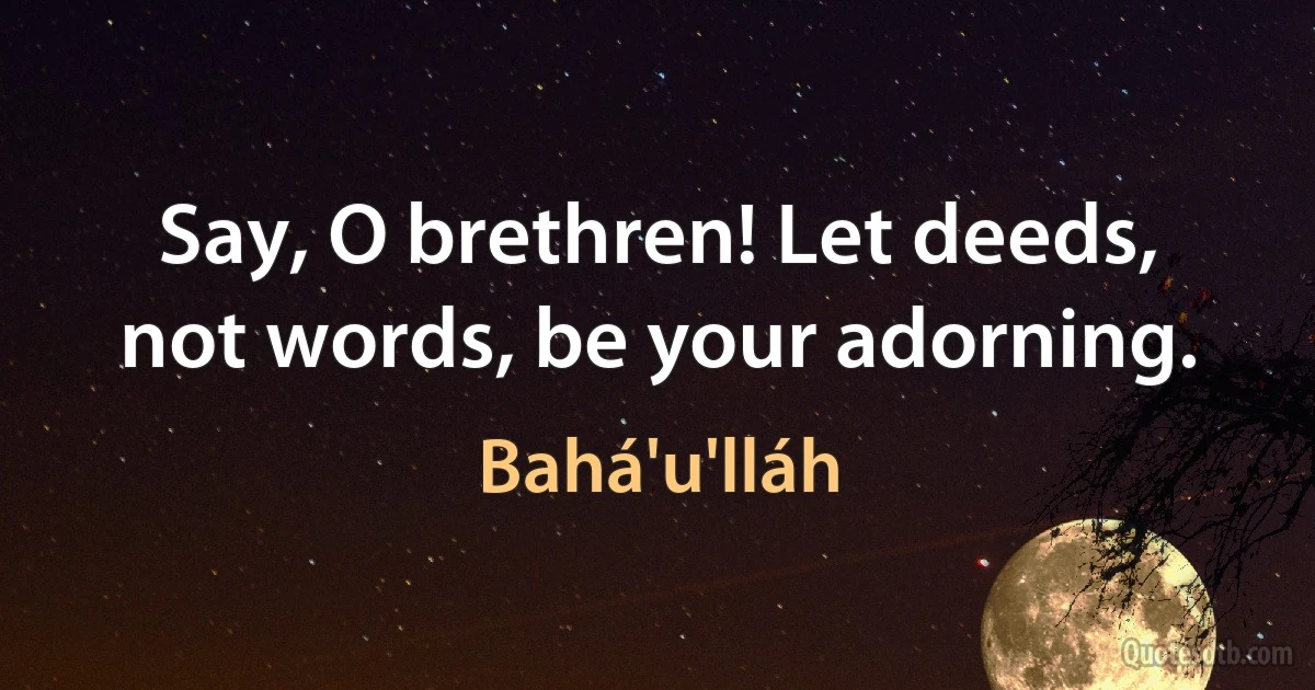 Say, O brethren! Let deeds, not words, be your adorning. (Bahá'u'lláh)