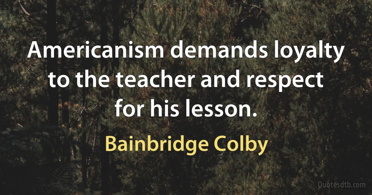 Americanism demands loyalty to the teacher and respect for his lesson. (Bainbridge Colby)