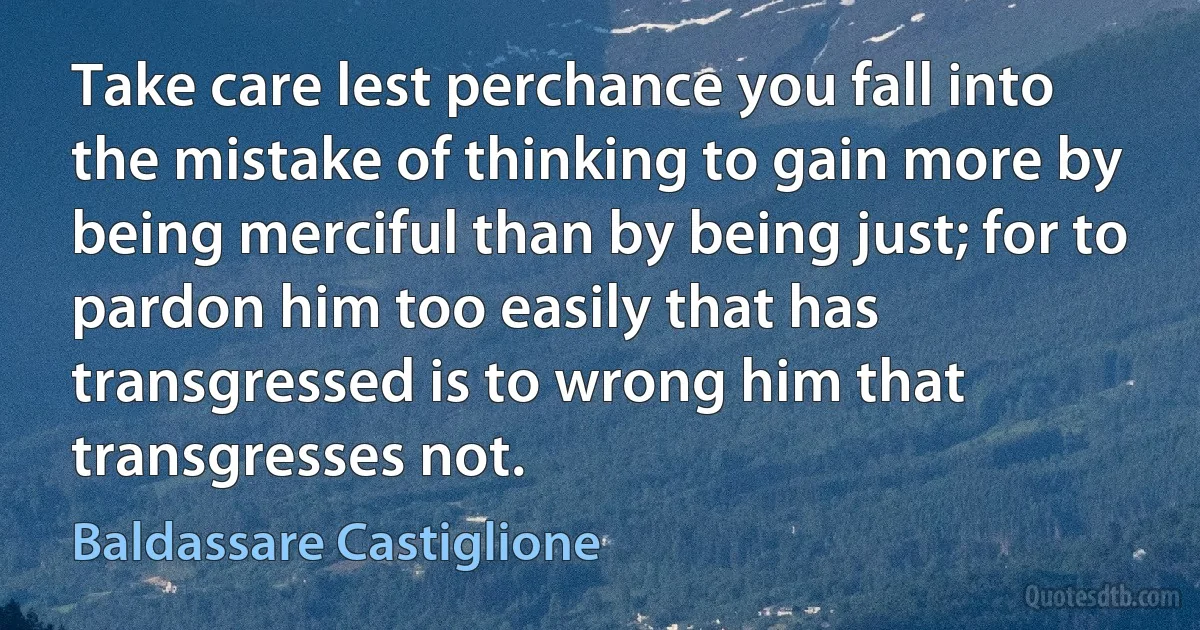 Take care lest perchance you fall into the mistake of thinking to gain more by being merciful than by being just; for to pardon him too easily that has transgressed is to wrong him that transgresses not. (Baldassare Castiglione)