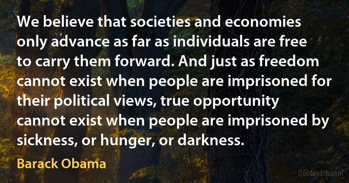 We believe that societies and economies only advance as far as individuals are free to carry them forward. And just as freedom cannot exist when people are imprisoned for their political views, true opportunity cannot exist when people are imprisoned by sickness, or hunger, or darkness. (Barack Obama)