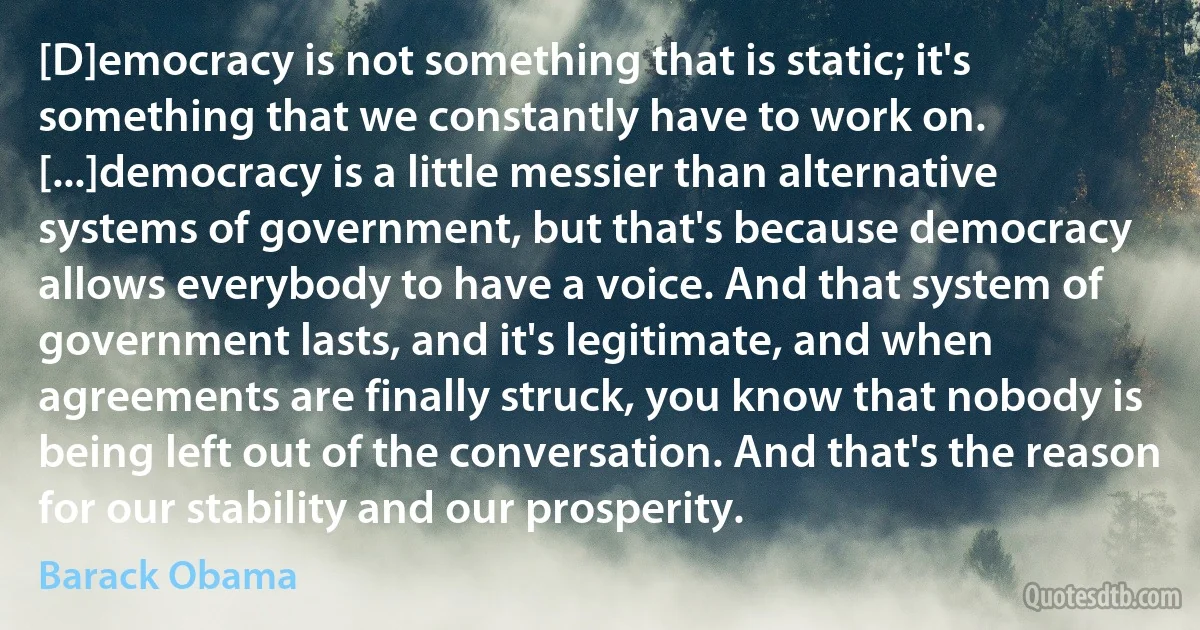 [D]emocracy is not something that is static; it's something that we constantly have to work on. [...]democracy is a little messier than alternative systems of government, but that's because democracy allows everybody to have a voice. And that system of government lasts, and it's legitimate, and when agreements are finally struck, you know that nobody is being left out of the conversation. And that's the reason for our stability and our prosperity. (Barack Obama)