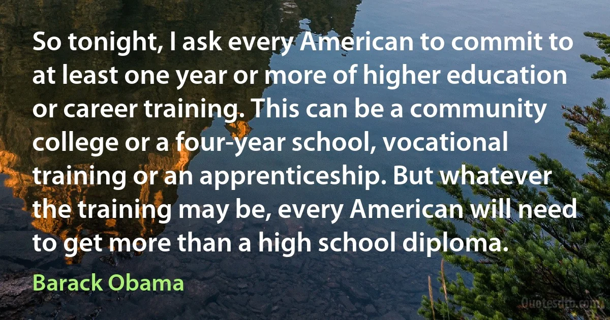 So tonight, I ask every American to commit to at least one year or more of higher education or career training. This can be a community college or a four-year school, vocational training or an apprenticeship. But whatever the training may be, every American will need to get more than a high school diploma. (Barack Obama)