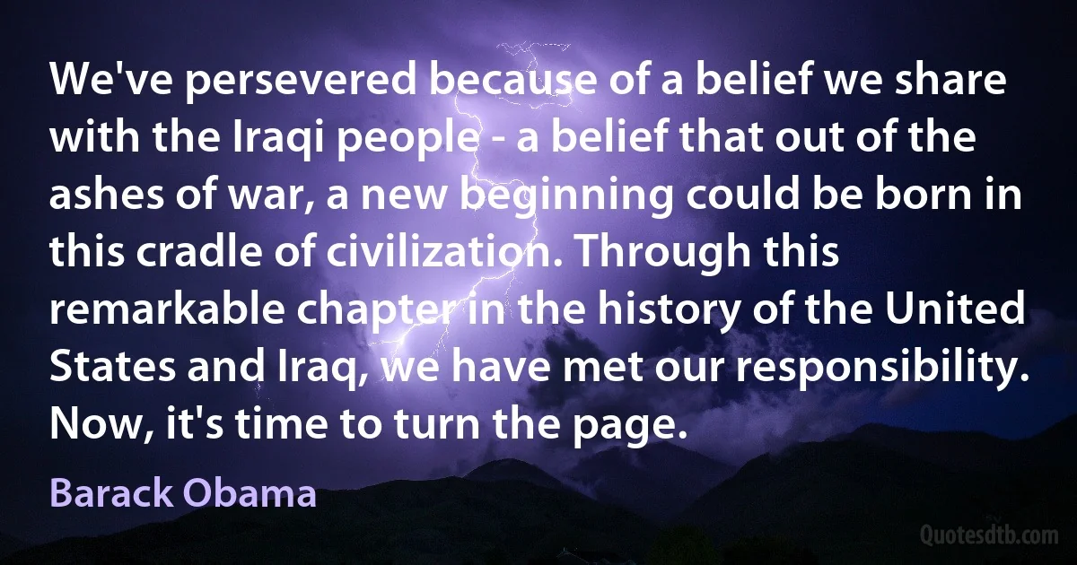 We've persevered because of a belief we share with the Iraqi people - a belief that out of the ashes of war, a new beginning could be born in this cradle of civilization. Through this remarkable chapter in the history of the United States and Iraq, we have met our responsibility. Now, it's time to turn the page. (Barack Obama)