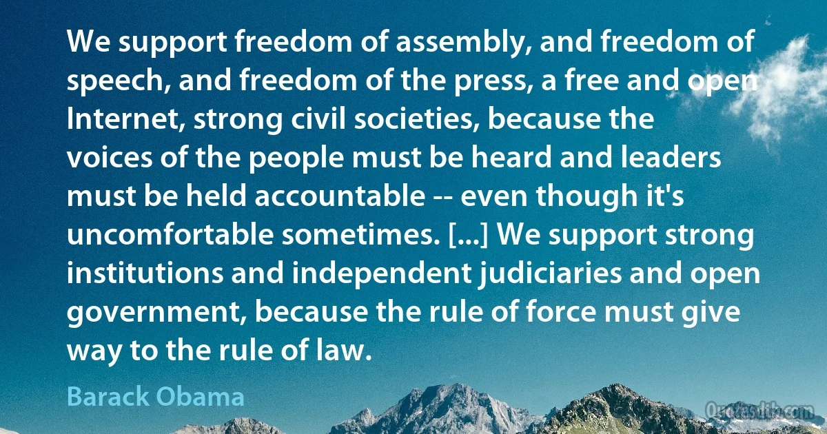 We support freedom of assembly, and freedom of speech, and freedom of the press, a free and open Internet, strong civil societies, because the voices of the people must be heard and leaders must be held accountable -- even though it's uncomfortable sometimes. [...] We support strong institutions and independent judiciaries and open government, because the rule of force must give way to the rule of law. (Barack Obama)