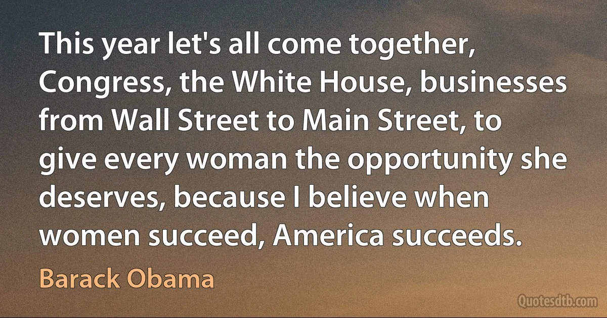 This year let's all come together, Congress, the White House, businesses from Wall Street to Main Street, to give every woman the opportunity she deserves, because I believe when women succeed, America succeeds. (Barack Obama)