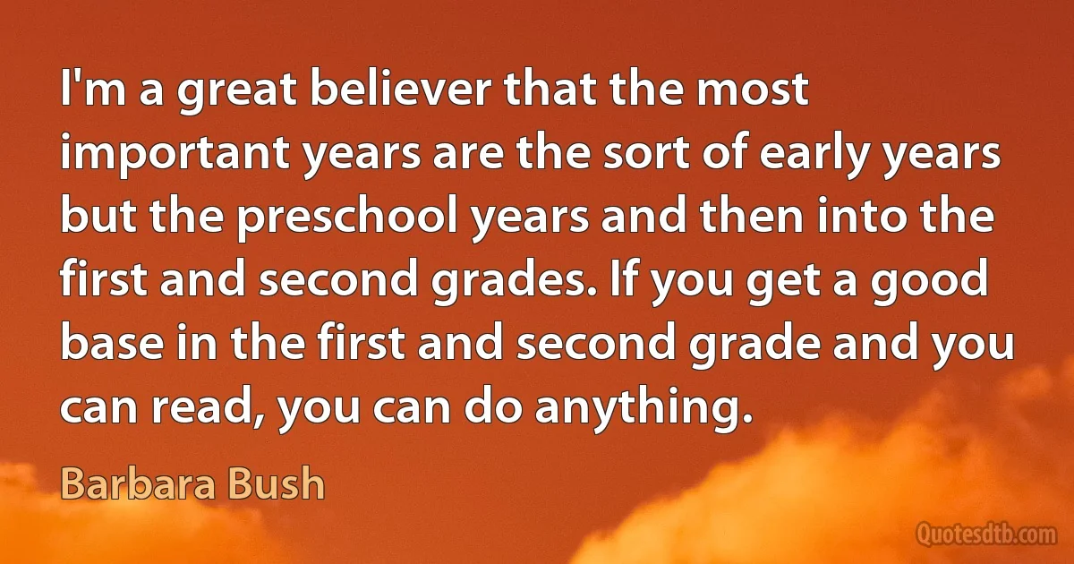 I'm a great believer that the most important years are the sort of early years but the preschool years and then into the first and second grades. If you get a good base in the first and second grade and you can read, you can do anything. (Barbara Bush)