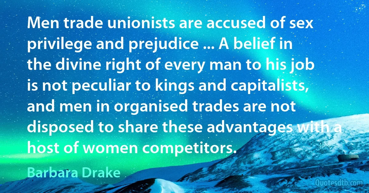 Men trade unionists are accused of sex privilege and prejudice ... A belief in the divine right of every man to his job is not peculiar to kings and capitalists, and men in organised trades are not disposed to share these advantages with a host of women competitors. (Barbara Drake)