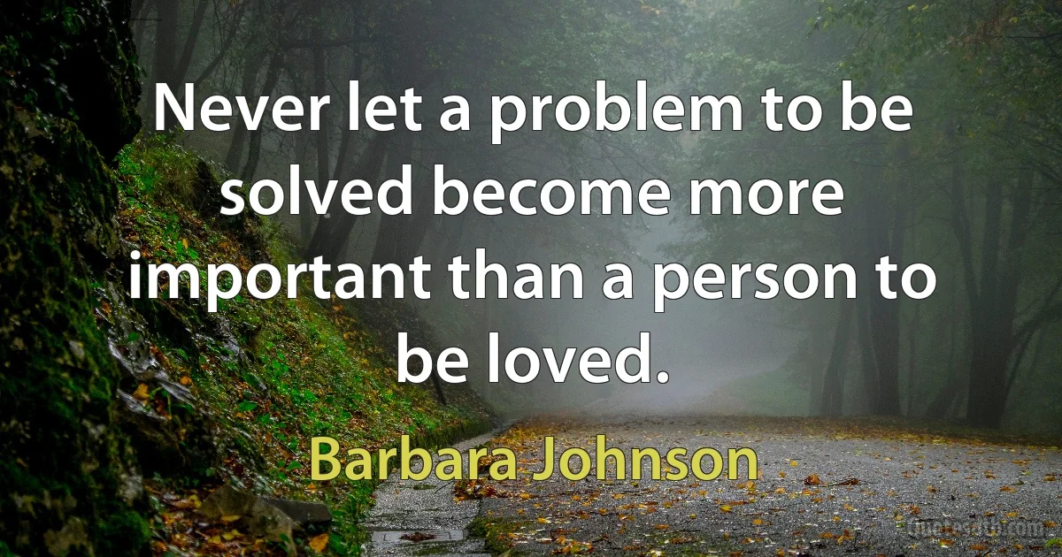 Never let a problem to be solved become more important than a person to be loved. (Barbara Johnson)