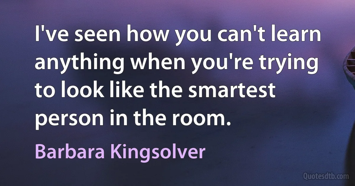 I've seen how you can't learn anything when you're trying to look like the smartest person in the room. (Barbara Kingsolver)