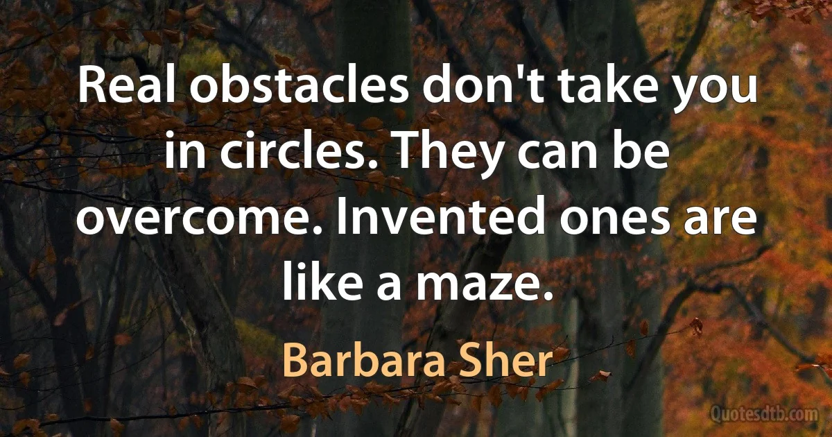 Real obstacles don't take you in circles. They can be overcome. Invented ones are like a maze. (Barbara Sher)