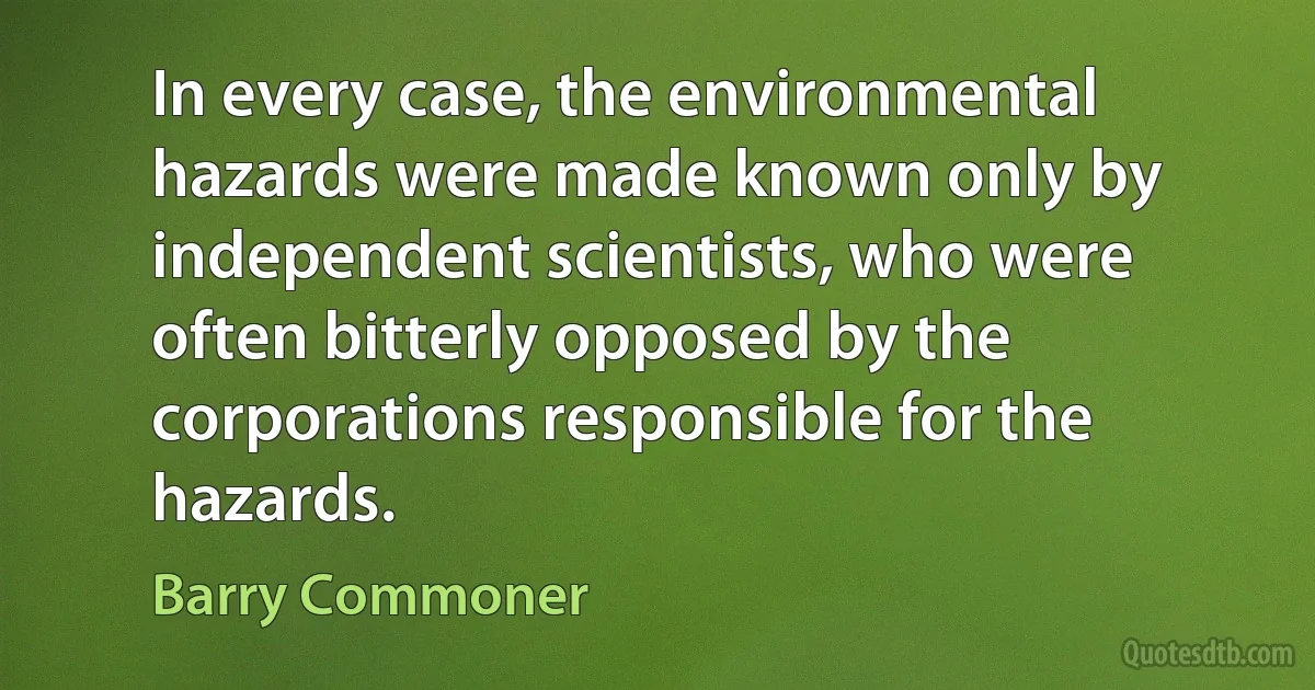 In every case, the environmental hazards were made known only by independent scientists, who were often bitterly opposed by the corporations responsible for the hazards. (Barry Commoner)