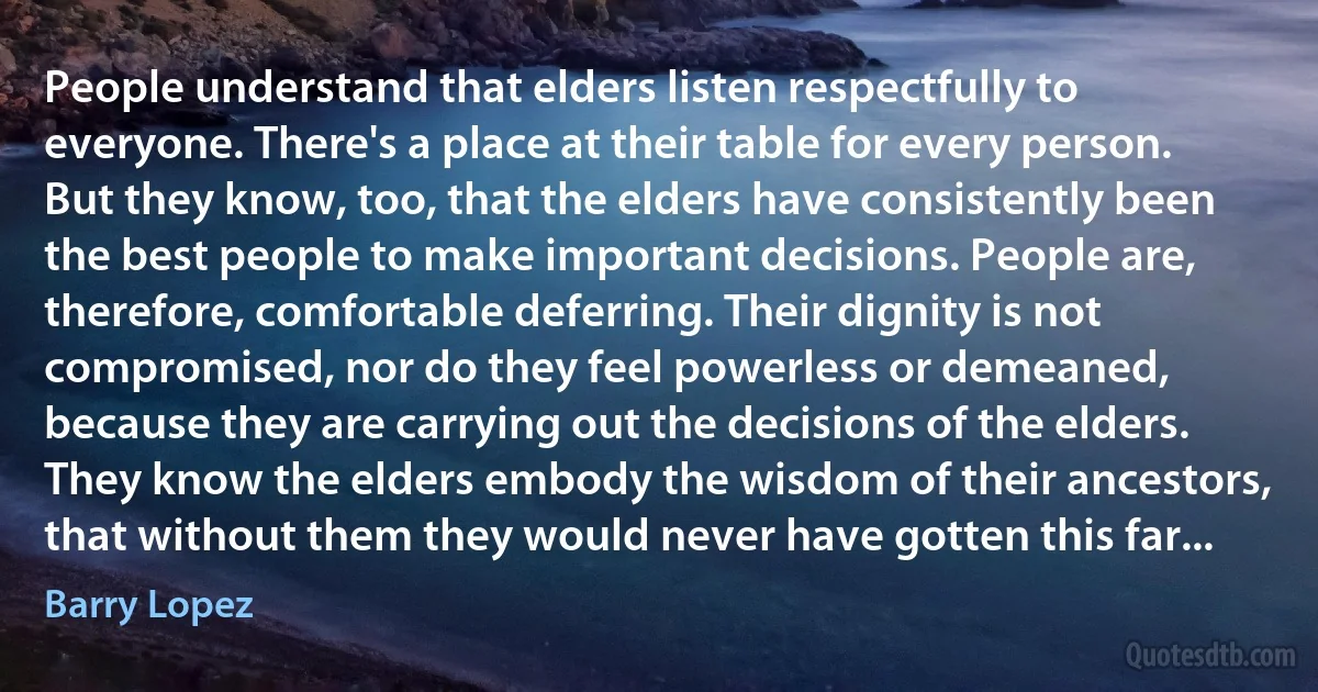 People understand that elders listen respectfully to everyone. There's a place at their table for every person. But they know, too, that the elders have consistently been the best people to make important decisions. People are, therefore, comfortable deferring. Their dignity is not compromised, nor do they feel powerless or demeaned, because they are carrying out the decisions of the elders. They know the elders embody the wisdom of their ancestors, that without them they would never have gotten this far... (Barry Lopez)