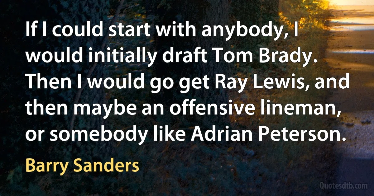 If I could start with anybody, I would initially draft Tom Brady. Then I would go get Ray Lewis, and then maybe an offensive lineman, or somebody like Adrian Peterson. (Barry Sanders)