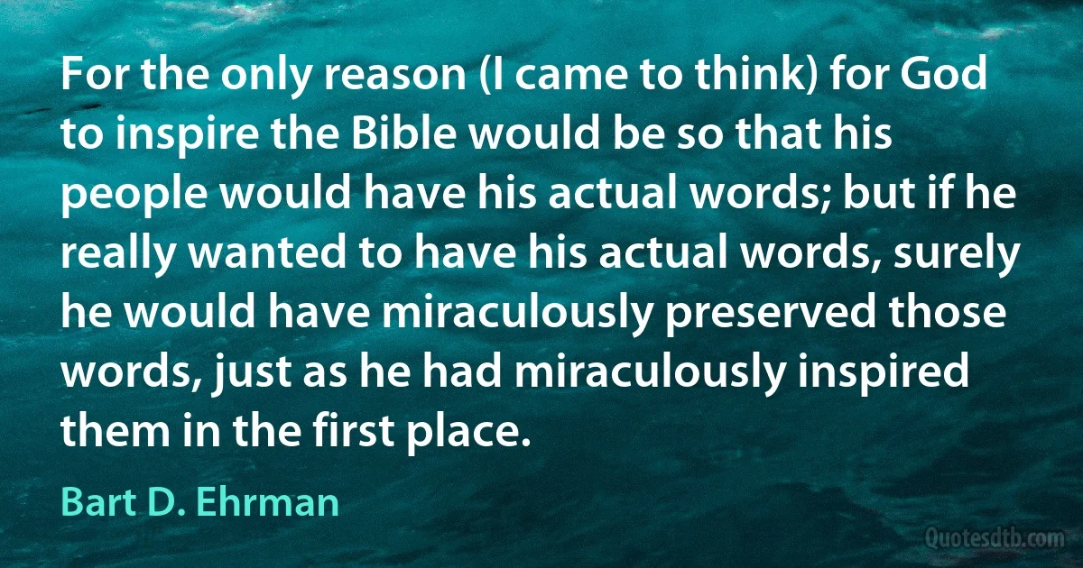 For the only reason (I came to think) for God to inspire the Bible would be so that his people would have his actual words; but if he really wanted to have his actual words, surely he would have miraculously preserved those words, just as he had miraculously inspired them in the first place. (Bart D. Ehrman)