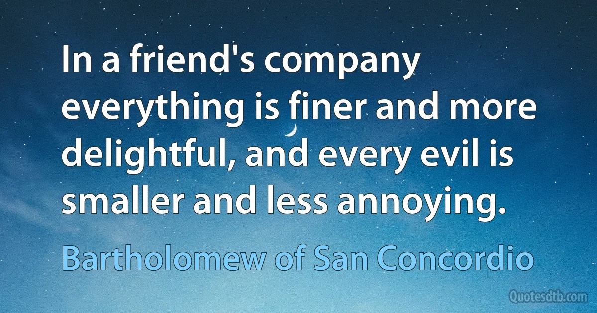 In a friend's company everything is finer and more delightful, and every evil is smaller and less annoying. (Bartholomew of San Concordio)