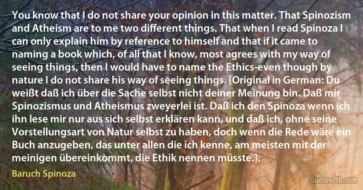 You know that I do not share your opinion in this matter. That Spinozism and Atheism are to me two different things. That when I read Spinoza I can only explain him by reference to himself and that if it came to naming a book which, of all that I know, most agrees with my way of seeing things, then I would have to name the Ethics-even though by nature I do not share his way of seeing things. [Original in German: Du weißt daß ich über die Sache selbst nicht deiner Meinung bin. Daß mir Spinozismus und Atheismus zweyerlei ist. Daß ich den Spinoza wenn ich ihn lese mir nur aus sich selbst erklären kann, und daß ich, ohne seine Vorstellungsart von Natur selbst zu haben, doch wenn die Rede wäre ein Buch anzugeben, das unter allen die ich kenne, am meisten mit der meinigen übereinkommt, die Ethik nennen müsste.]. (Baruch Spinoza)