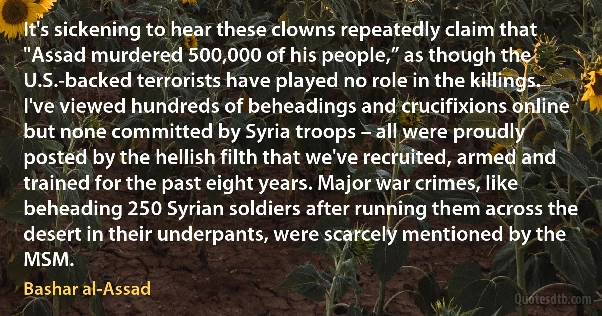 It's sickening to hear these clowns repeatedly claim that "Assad murdered 500,000 of his people,” as though the U.S.-backed terrorists have played no role in the killings. I've viewed hundreds of beheadings and crucifixions online but none committed by Syria troops – all were proudly posted by the hellish filth that we've recruited, armed and trained for the past eight years. Major war crimes, like beheading 250 Syrian soldiers after running them across the desert in their underpants, were scarcely mentioned by the MSM. (Bashar al-Assad)