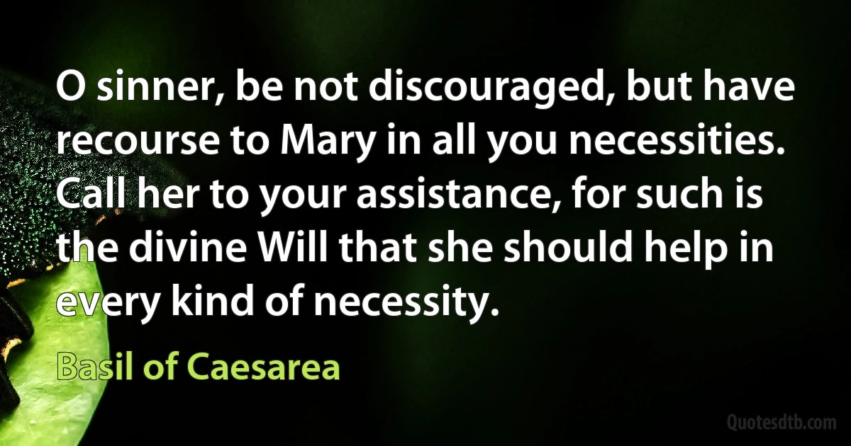 O sinner, be not discouraged, but have recourse to Mary in all you necessities. Call her to your assistance, for such is the divine Will that she should help in every kind of necessity. (Basil of Caesarea)