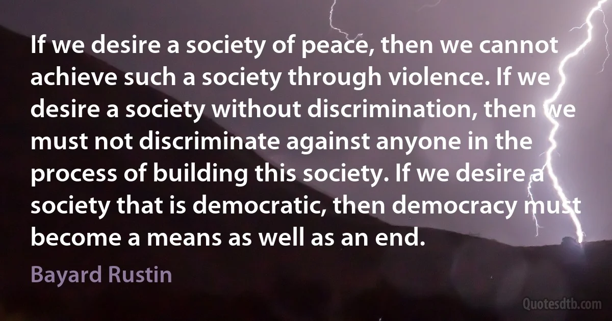 If we desire a society of peace, then we cannot achieve such a society through violence. If we desire a society without discrimination, then we must not discriminate against anyone in the process of building this society. If we desire a society that is democratic, then democracy must become a means as well as an end. (Bayard Rustin)