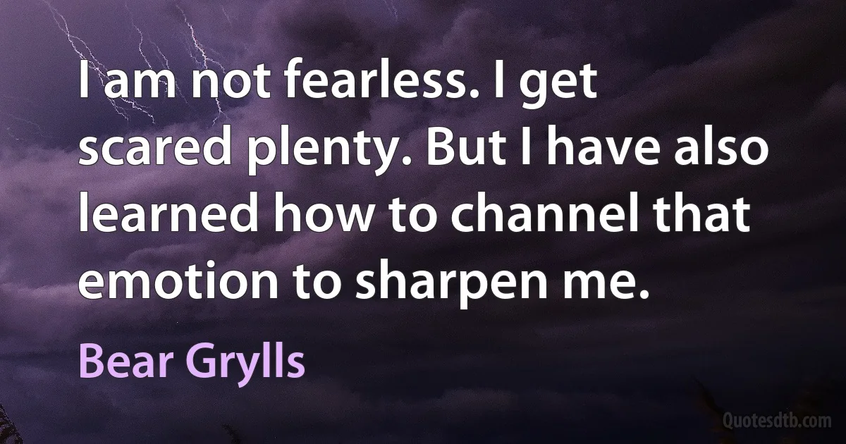 I am not fearless. I get scared plenty. But I have also learned how to channel that emotion to sharpen me. (Bear Grylls)