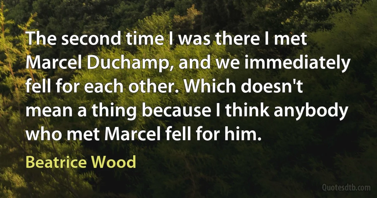 The second time I was there I met Marcel Duchamp, and we immediately fell for each other. Which doesn't mean a thing because I think anybody who met Marcel fell for him. (Beatrice Wood)