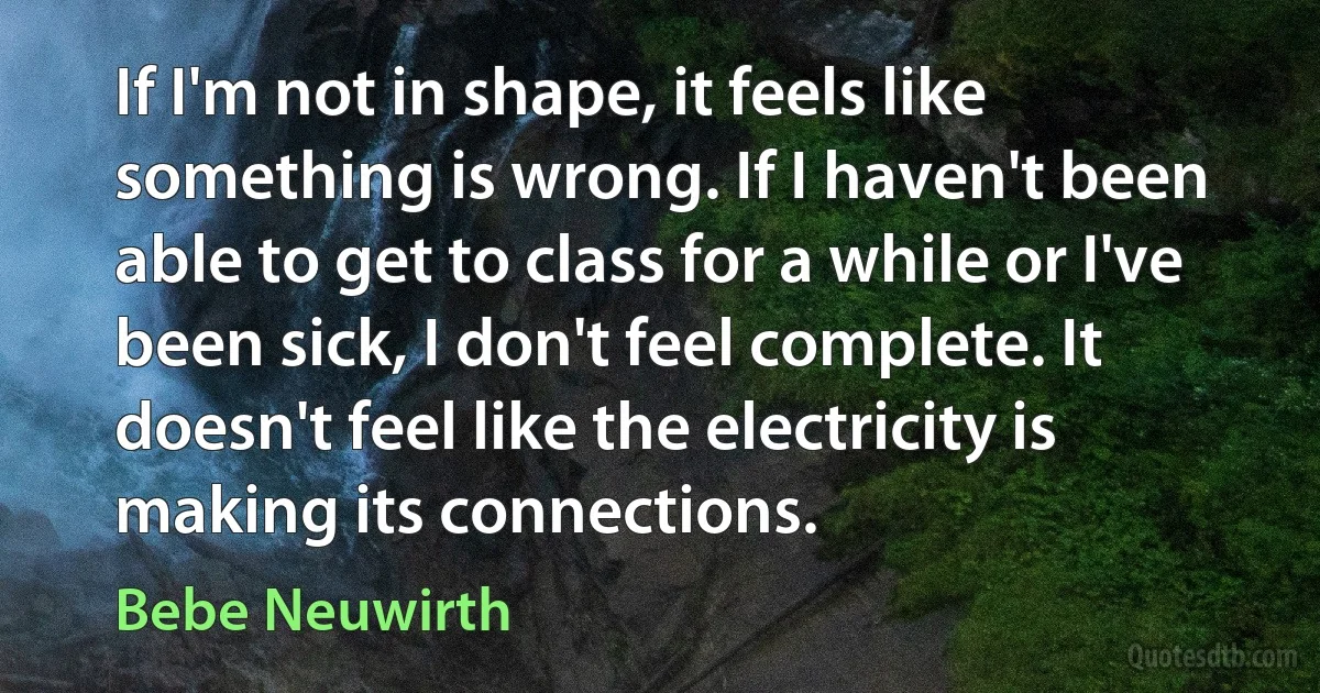 If I'm not in shape, it feels like something is wrong. If I haven't been able to get to class for a while or I've been sick, I don't feel complete. It doesn't feel like the electricity is making its connections. (Bebe Neuwirth)