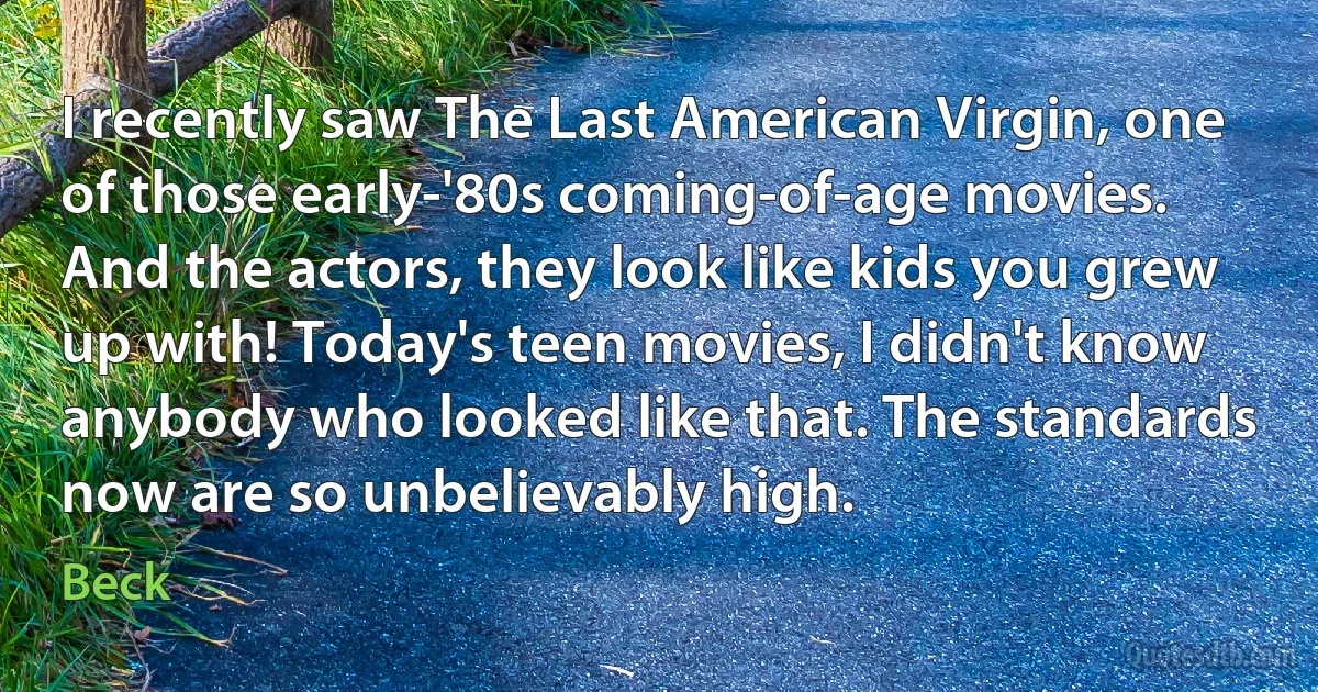 I recently saw The Last American Virgin, one of those early-'80s coming-of-age movies. And the actors, they look like kids you grew up with! Today's teen movies, I didn't know anybody who looked like that. The standards now are so unbelievably high. (Beck)