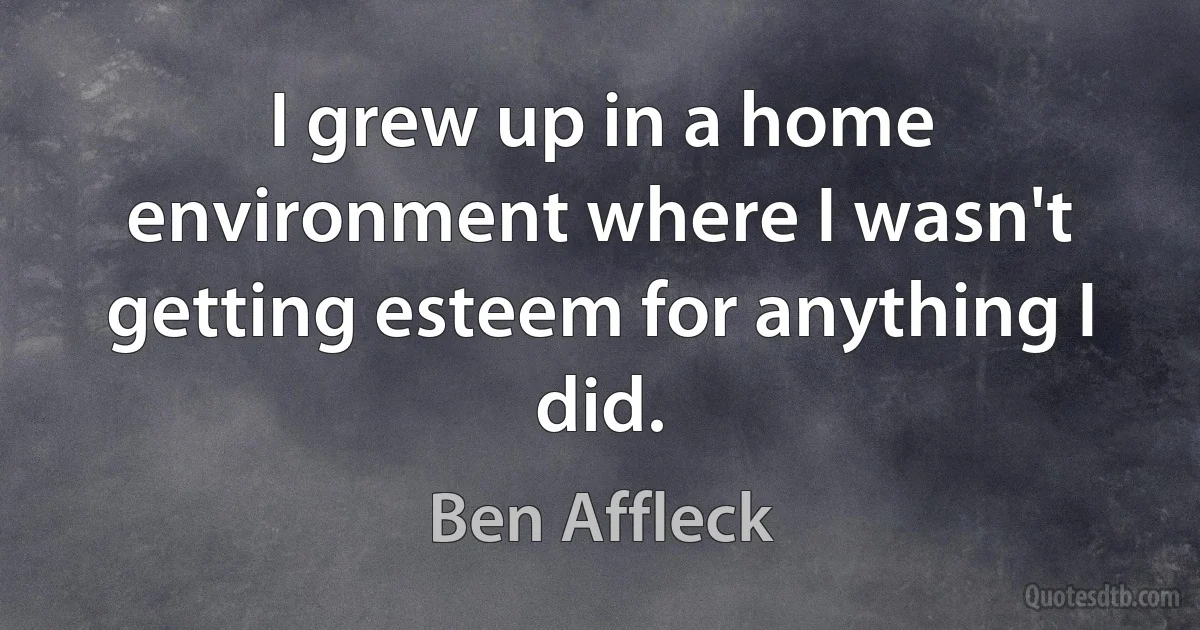 I grew up in a home environment where I wasn't getting esteem for anything I did. (Ben Affleck)