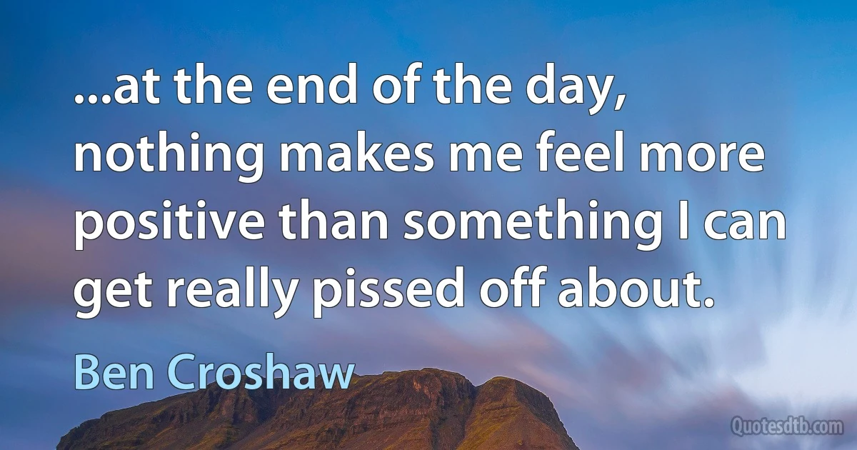 ...at the end of the day, nothing makes me feel more positive than something I can get really pissed off about. (Ben Croshaw)