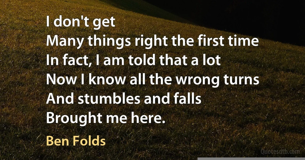 I don't get
Many things right the first time
In fact, I am told that a lot
Now I know all the wrong turns
And stumbles and falls
Brought me here. (Ben Folds)