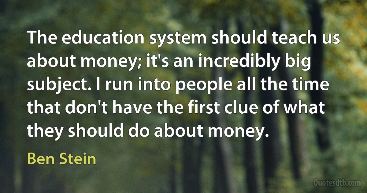 The education system should teach us about money; it's an incredibly big subject. I run into people all the time that don't have the first clue of what they should do about money. (Ben Stein)