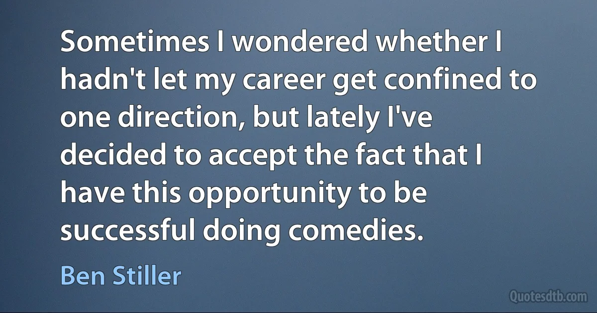 Sometimes I wondered whether I hadn't let my career get confined to one direction, but lately I've decided to accept the fact that I have this opportunity to be successful doing comedies. (Ben Stiller)