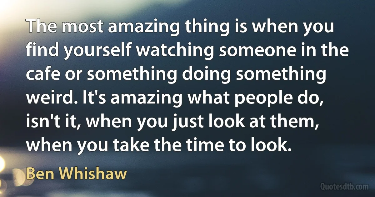 The most amazing thing is when you find yourself watching someone in the cafe or something doing something weird. It's amazing what people do, isn't it, when you just look at them, when you take the time to look. (Ben Whishaw)