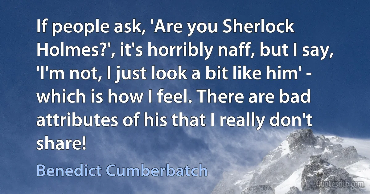 If people ask, 'Are you Sherlock Holmes?', it's horribly naff, but I say, 'I'm not, I just look a bit like him' - which is how I feel. There are bad attributes of his that I really don't share! (Benedict Cumberbatch)