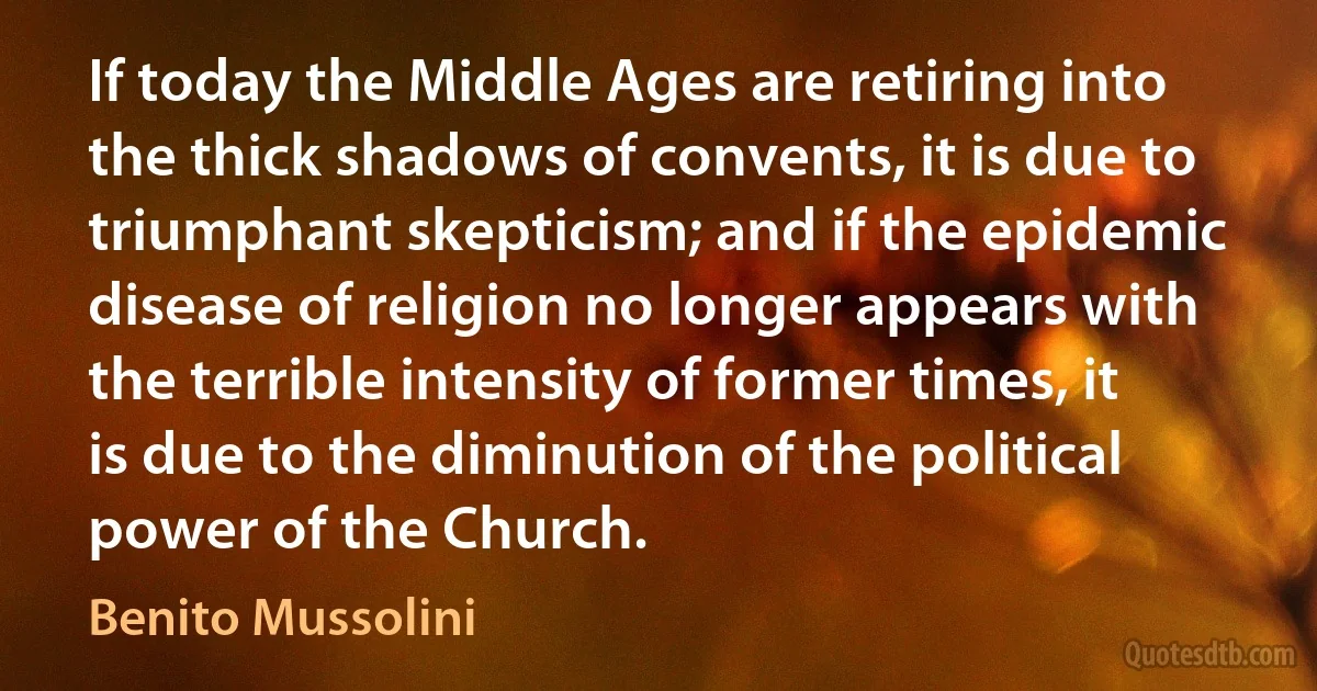 If today the Middle Ages are retiring into the thick shadows of convents, it is due to triumphant skepticism; and if the epidemic disease of religion no longer appears with the terrible intensity of former times, it is due to the diminution of the political power of the Church. (Benito Mussolini)