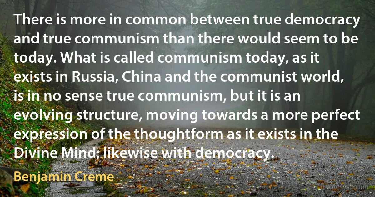 There is more in common between true democracy and true communism than there would seem to be today. What is called communism today, as it exists in Russia, China and the communist world, is in no sense true communism, but it is an evolving structure, moving towards a more perfect expression of the thoughtform as it exists in the Divine Mind; likewise with democracy. (Benjamin Creme)