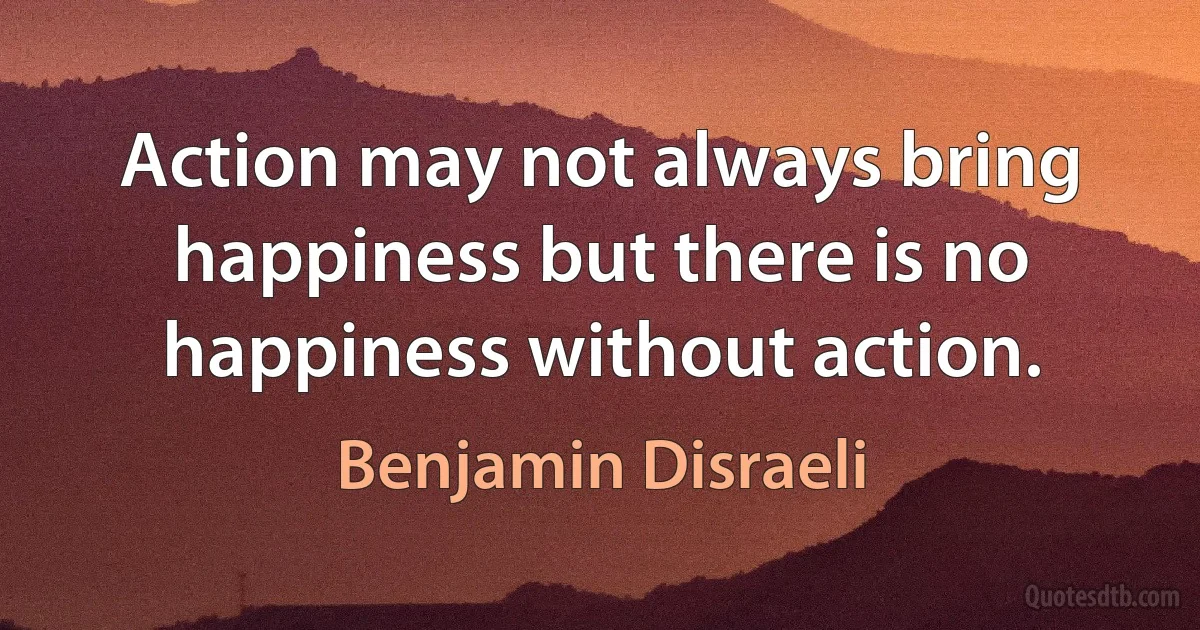 Action may not always bring happiness but there is no happiness without action. (Benjamin Disraeli)