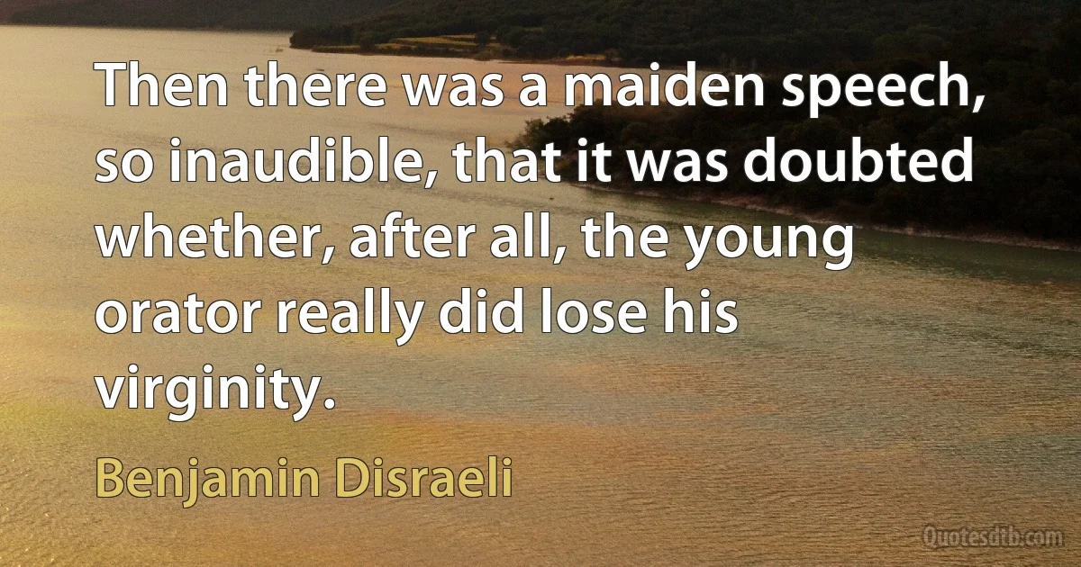 Then there was a maiden speech, so inaudible, that it was doubted whether, after all, the young orator really did lose his virginity. (Benjamin Disraeli)