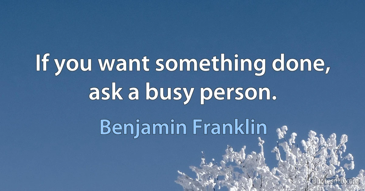 If you want something done, ask a busy person. (Benjamin Franklin)