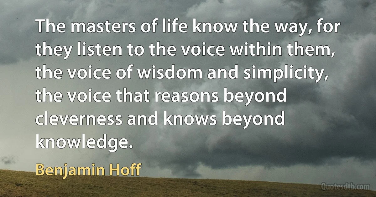 The masters of life know the way, for they listen to the voice within them, the voice of wisdom and simplicity, the voice that reasons beyond cleverness and knows beyond knowledge. (Benjamin Hoff)