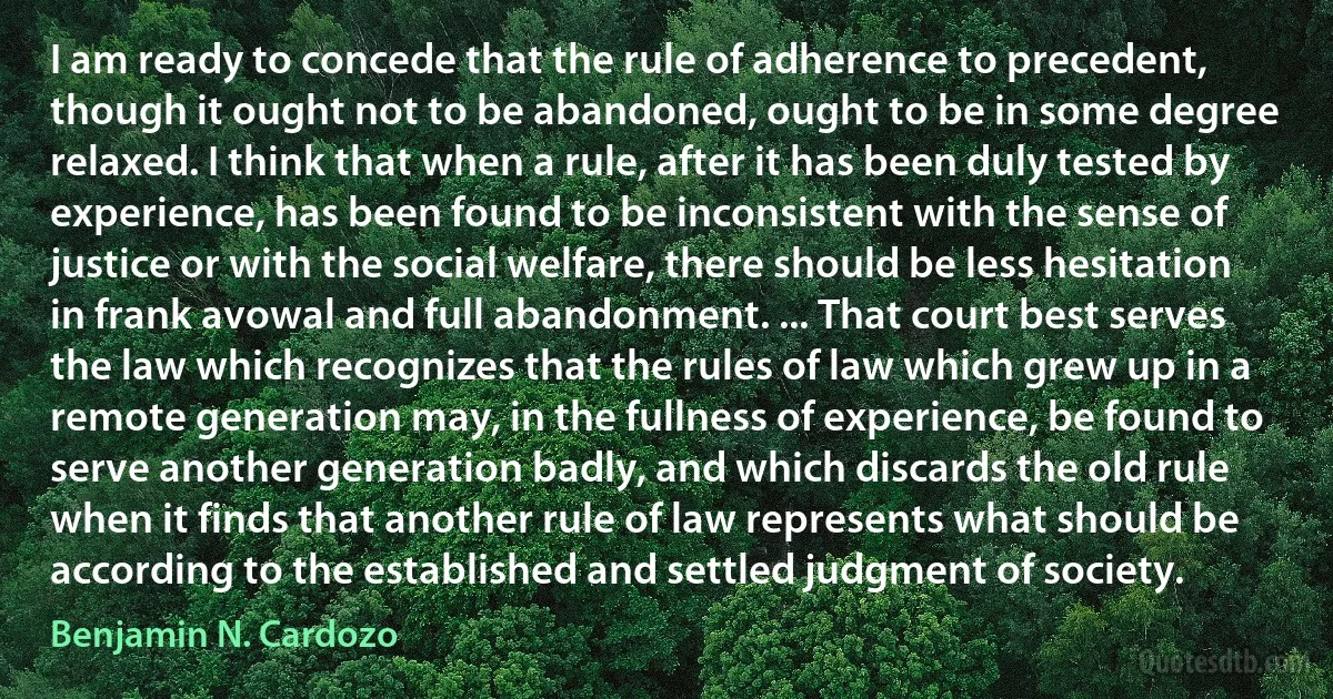 I am ready to concede that the rule of adherence to precedent, though it ought not to be abandoned, ought to be in some degree relaxed. I think that when a rule, after it has been duly tested by experience, has been found to be inconsistent with the sense of justice or with the social welfare, there should be less hesitation in frank avowal and full abandonment. ... That court best serves the law which recognizes that the rules of law which grew up in a remote generation may, in the fullness of experience, be found to serve another generation badly, and which discards the old rule when it finds that another rule of law represents what should be according to the established and settled judgment of society. (Benjamin N. Cardozo)