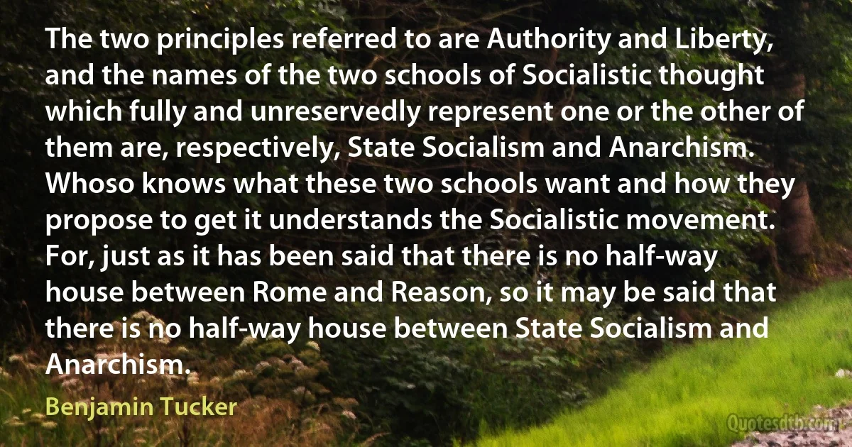 The two principles referred to are Authority and Liberty, and the names of the two schools of Socialistic thought which fully and unreservedly represent one or the other of them are, respectively, State Socialism and Anarchism. Whoso knows what these two schools want and how they propose to get it understands the Socialistic movement. For, just as it has been said that there is no half-way house between Rome and Reason, so it may be said that there is no half-way house between State Socialism and Anarchism. (Benjamin Tucker)