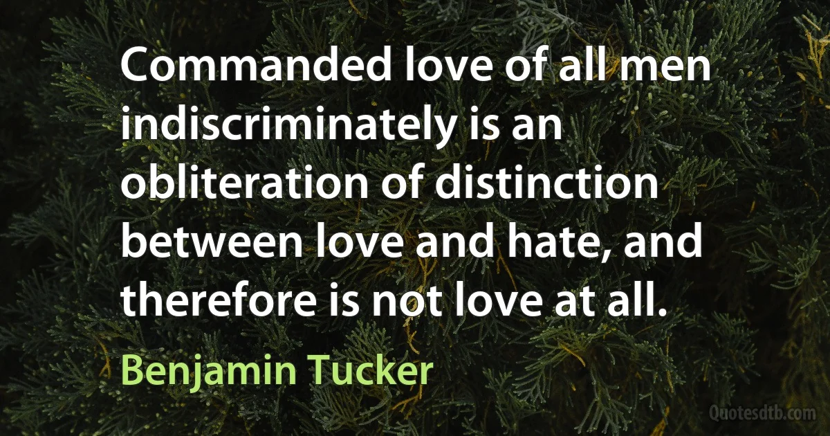 Commanded love of all men indiscriminately is an obliteration of distinction between love and hate, and therefore is not love at all. (Benjamin Tucker)