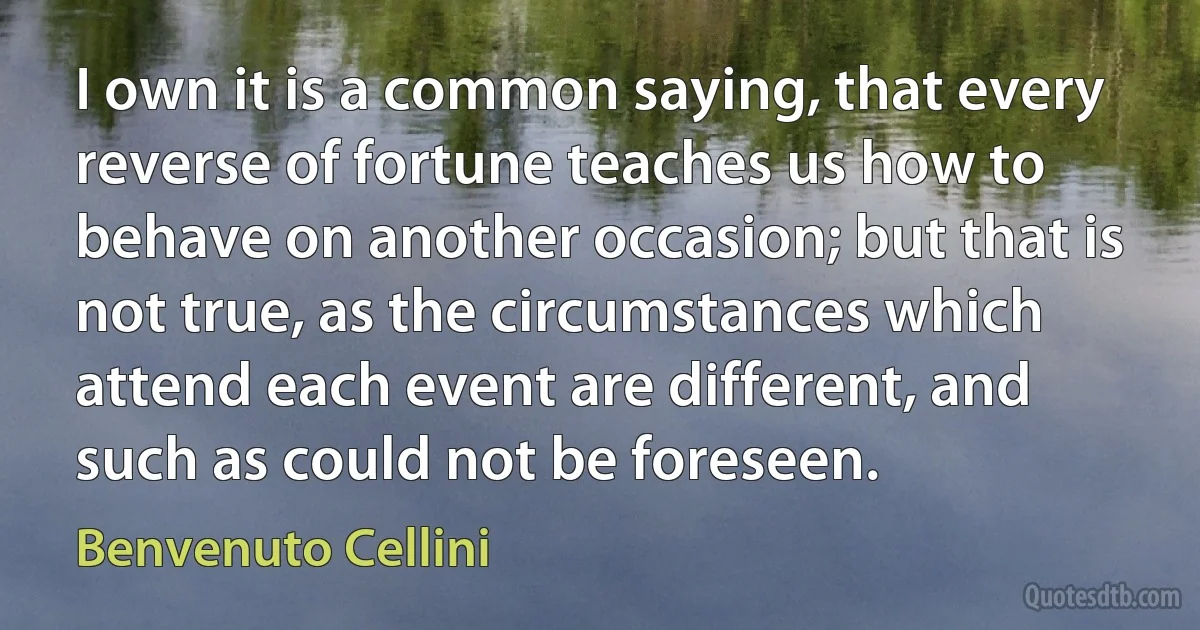 I own it is a common saying, that every reverse of fortune teaches us how to behave on another occasion; but that is not true, as the circumstances which attend each event are different, and such as could not be foreseen. (Benvenuto Cellini)